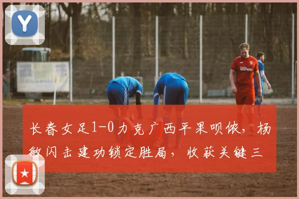 长春女足1-0力克广西平果呗侬，杨敏闪击建功锁定胜局，收获关键三分